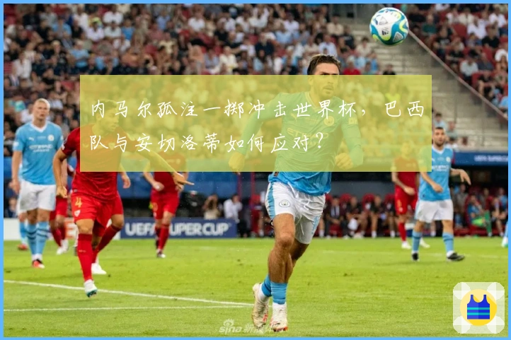 内马尔孤注一掷冲击世界杯，巴西队与安切洛蒂如何应对？