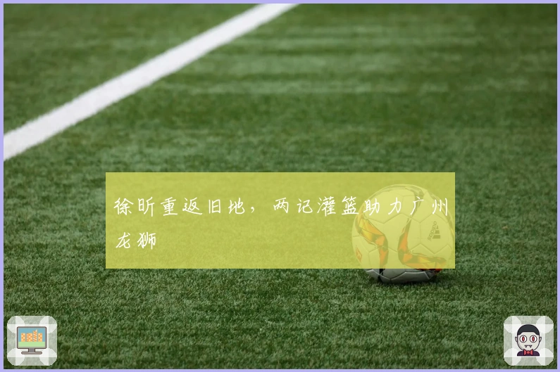 徐昕重返旧地，两记灌篮助力广州龙狮