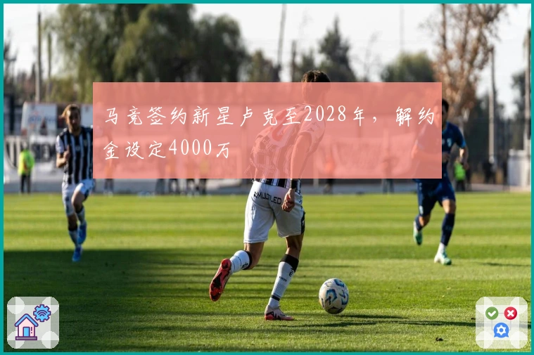 马竞签约新星卢克至2028年，解约金设定4000万