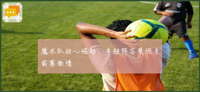 魔术队核心崛起，年轻阵容展现季前赛激情