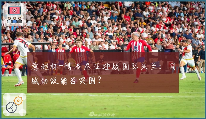 意超杯-博洛尼亚迎战国际米兰：同城劲敌能否突围？