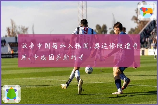 放弃中国籍加入韩国,奥运惨败遭弃用,今成国乒新对手
