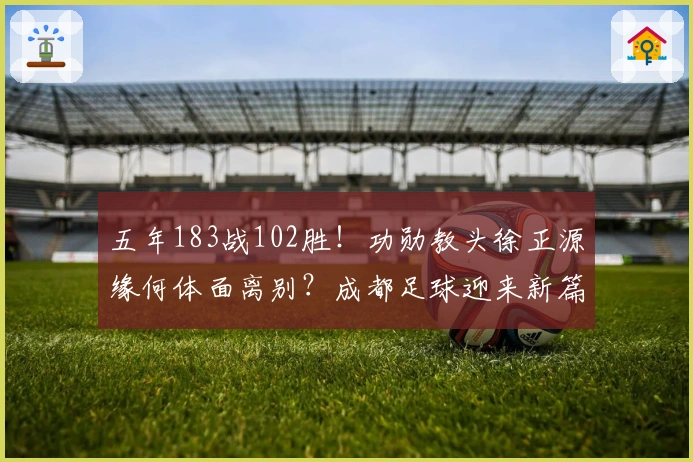 五年183战102胜！功勋教头徐正源缘何体面离别？成都足球迎来新篇章？