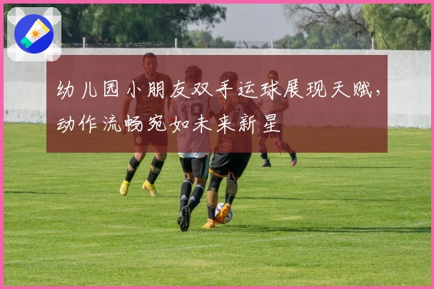 幼儿园小朋友双手运球展现天赋，动作流畅宛如未来新星