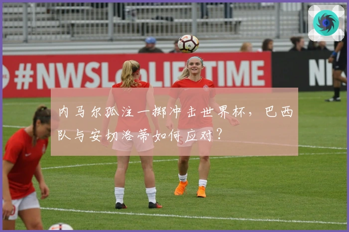 内马尔孤注一掷冲击世界杯，巴西队与安切洛蒂如何应对？
