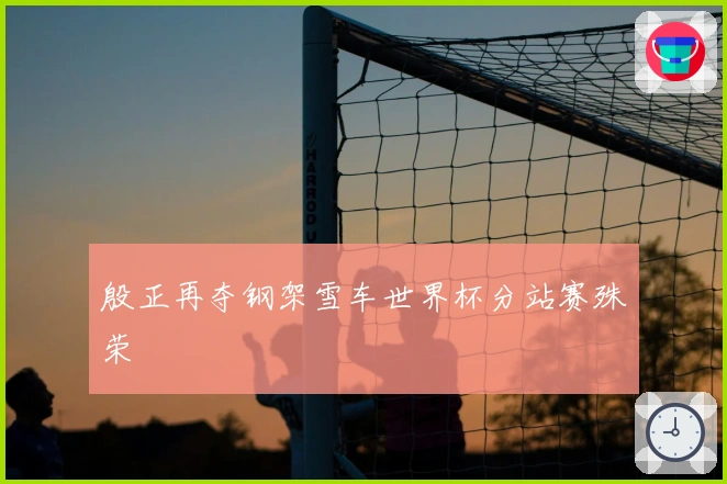 殷正再夺钢架雪车世界杯分站赛殊荣